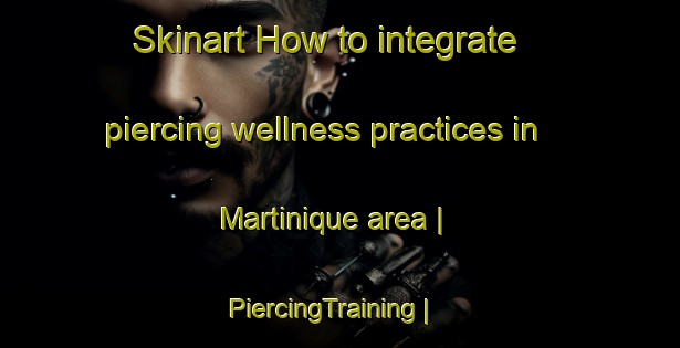Skinart How to integrate piercing wellness practices in Martinique area | PiercingTraining | PiercingClasses | SkinartTraining-Canada